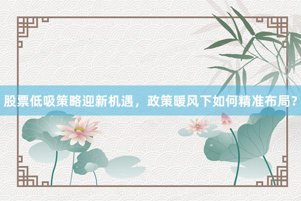 股票低吸策略迎新机遇，政策暖风下如何精准布局？