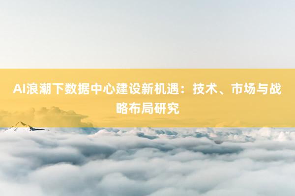 AI浪潮下数据中心建设新机遇：技术、市场与战略布局研究