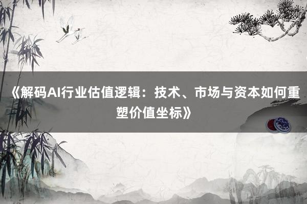 《解码AI行业估值逻辑：技术、市场与资本如何重塑价值坐标》