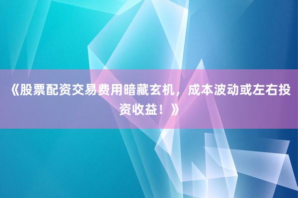 《股票配资交易费用暗藏玄机，成本波动或左右投资收益！》