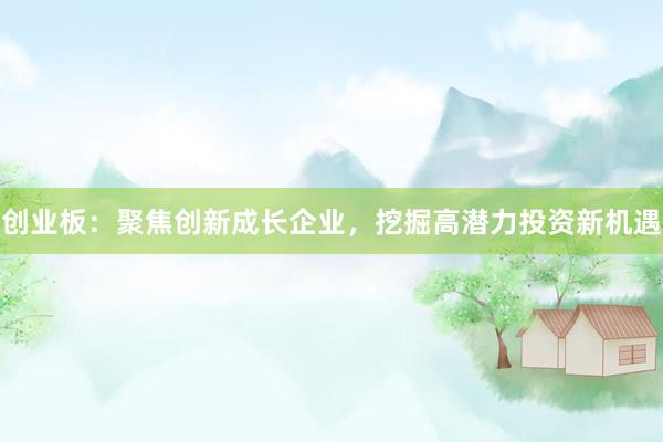 创业板：聚焦创新成长企业，挖掘高潜力投资新机遇