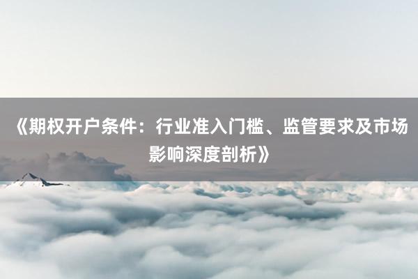 《期权开户条件：行业准入门槛、监管要求及市场影响深度剖析》