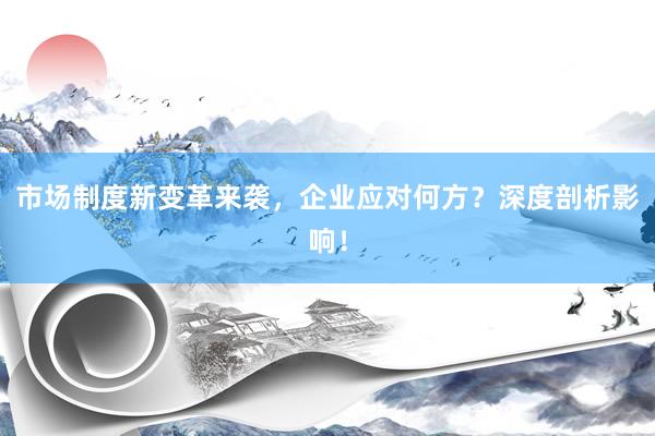 市场制度新变革来袭，企业应对何方？深度剖析影响！