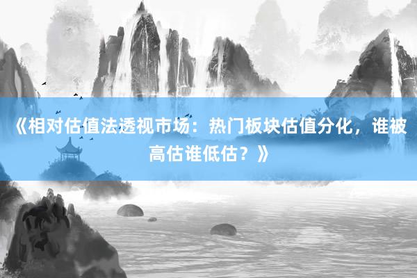 《相对估值法透视市场：热门板块估值分化，谁被高估谁低估？》