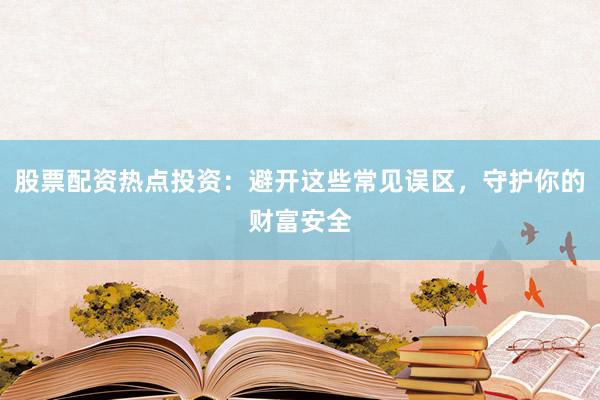 股票配资热点投资：避开这些常见误区，守护你的财富安全