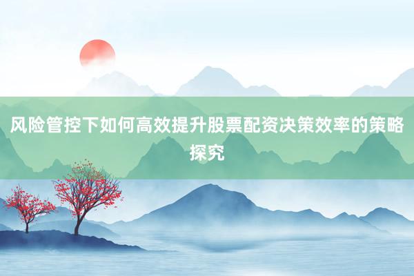 风险管控下如何高效提升股票配资决策效率的策略探究