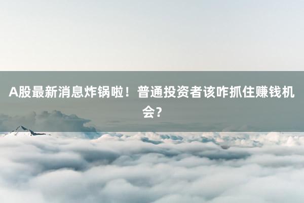 A股最新消息炸锅啦！普通投资者该咋抓住赚钱机会？