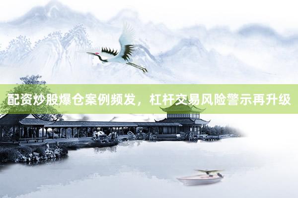配资炒股爆仓案例频发，杠杆交易风险警示再升级