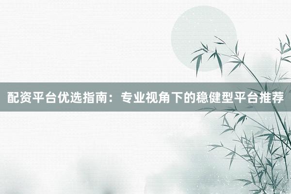 配资平台优选指南：专业视角下的稳健型平台推荐