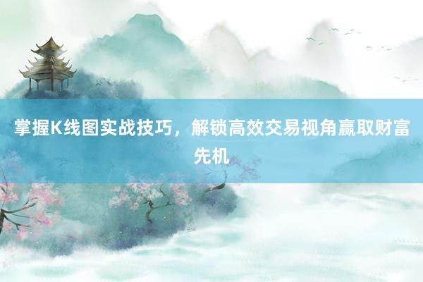 掌握K线图实战技巧，解锁高效交易视角赢取财富先机