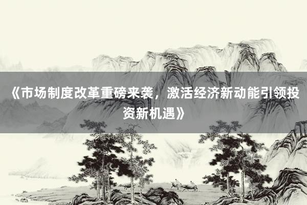 《市场制度改革重磅来袭，激活经济新动能引领投资新机遇》