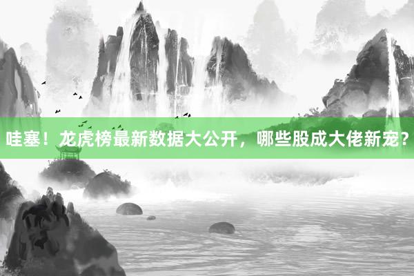 哇塞！龙虎榜最新数据大公开，哪些股成大佬新宠？