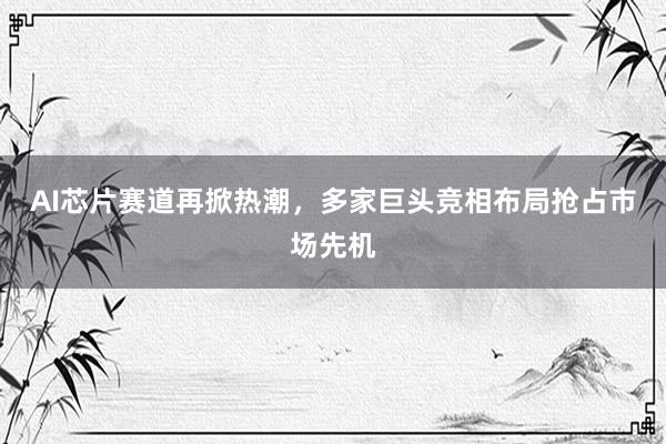 AI芯片赛道再掀热潮，多家巨头竞相布局抢占市场先机