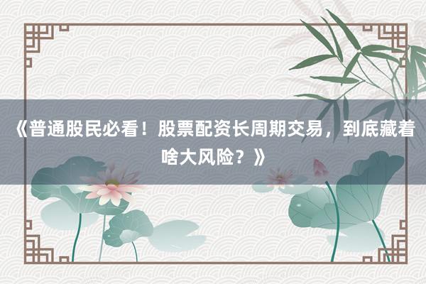 《普通股民必看!股票配资长周期交易,到底藏着啥大风险?》