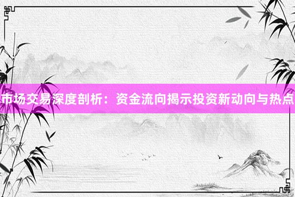 市场交易深度剖析：资金流向揭示投资新动向与热点