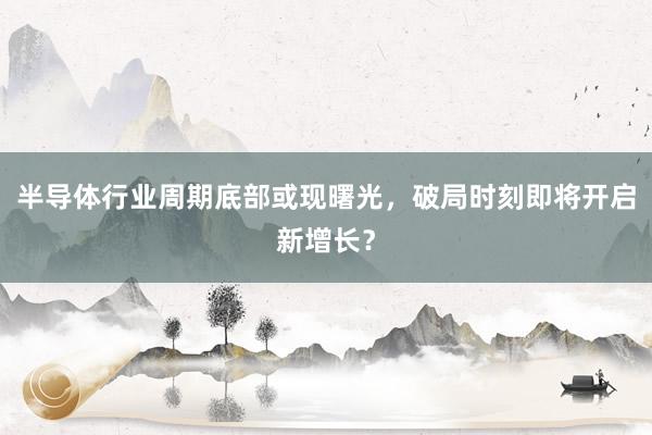 半导体行业周期底部或现曙光，破局时刻即将开启新增长？