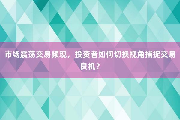 市场震荡交易频现，投资者如何切换视角捕捉交易良机？