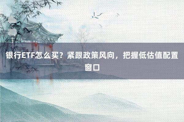 银行ETF怎么买？紧跟政策风向，把握低估值配置窗口