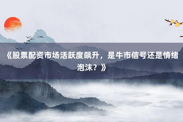 《股票配资市场活跃度飙升，是牛市信号还是情绪泡沫？》