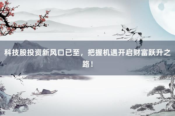 科技股投资新风口已至，把握机遇开启财富跃升之路！