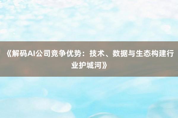 《解码AI公司竞争优势：技术、数据与生态构建行业护城河》
