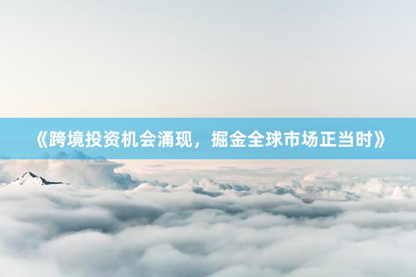 《跨境投资机会涌现，掘金全球市场正当时》