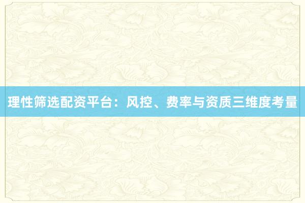理性筛选配资平台：风控、费率与资质三维度考量