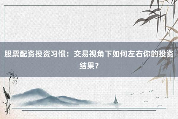 股票配资投资习惯：交易视角下如何左右你的投资结果？