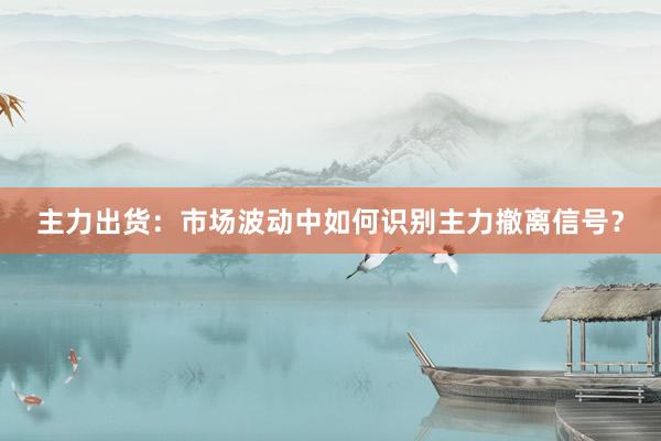 主力出货：市场波动中如何识别主力撤离信号？