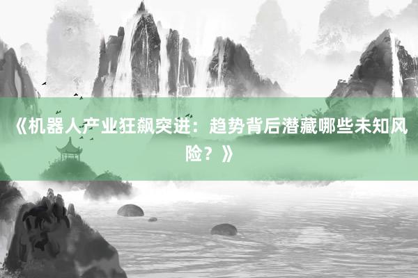 《机器人产业狂飙突进：趋势背后潜藏哪些未知风险？》