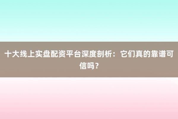 十大线上实盘配资平台深度剖析：它们真的靠谱可信吗？