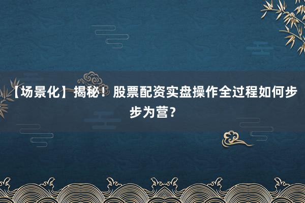【场景化】揭秘！股票配资实盘操作全过程如何步步为营？