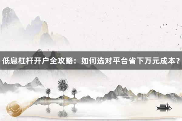 低息杠杆开户全攻略:如何选对平台省下万元成本?