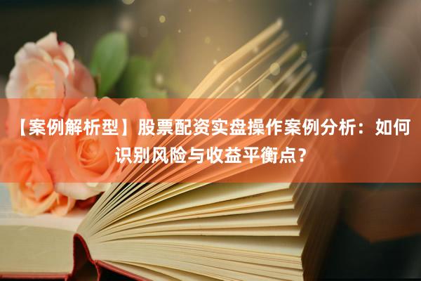 【案例解析型】股票配资实盘操作案例分析：如何识别风险与收益平衡点？