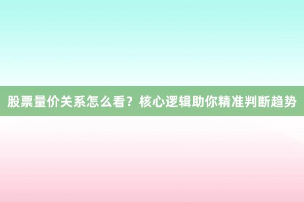 股票量价关系怎么看？核心逻辑助你精准判断趋势