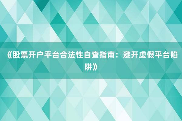 《股票开户平台合法性自查指南：避开虚假平台陷阱》