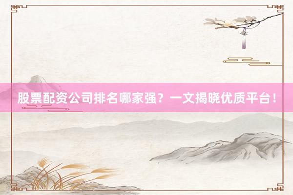 股票配资公司排名哪家强？一文揭晓优质平台！
