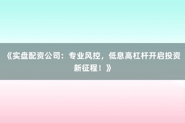 《实盘配资公司：专业风控，低息高杠杆开启投资新征程！》