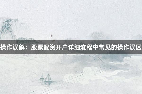 操作误解：股票配资开户详细流程中常见的操作误区