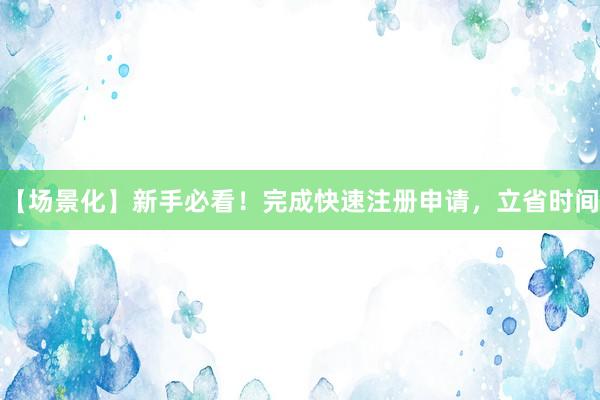 【场景化】新手必看！完成快速注册申请，立省时间