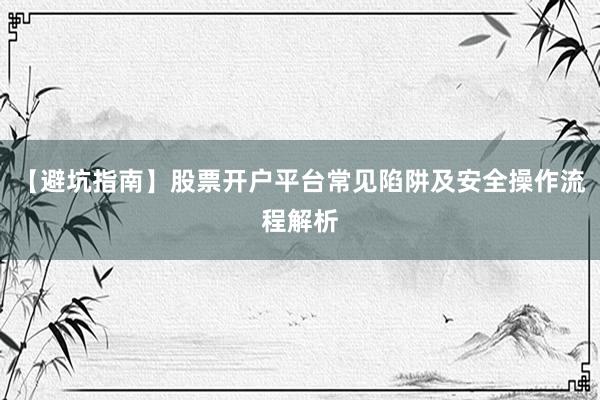 【避坑指南】股票开户平台常见陷阱及安全操作流程解析
