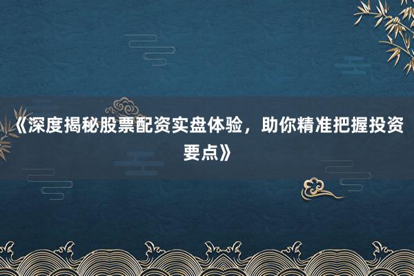 《深度揭秘股票配资实盘体验，助你精准把握投资要点》