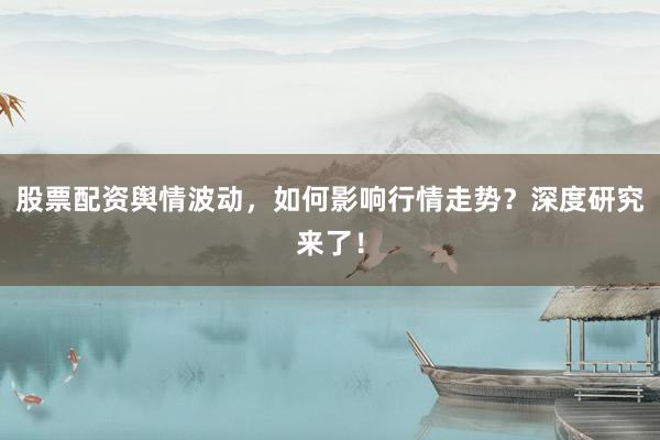 股票配资舆情波动，如何影响行情走势？深度研究来了！