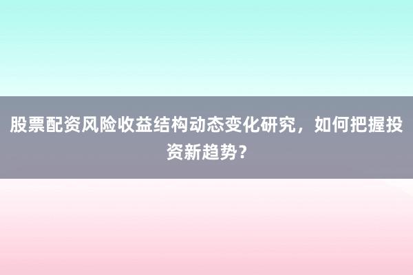 股票配资风险收益结构动态变化研究，如何把握投资新趋势？