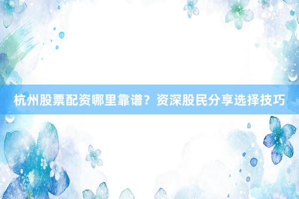 杭州股票配资哪里靠谱？资深股民分享选择技巧
