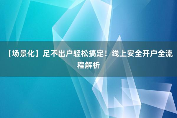 【场景化】足不出户轻松搞定！线上安全开户全流程解析
