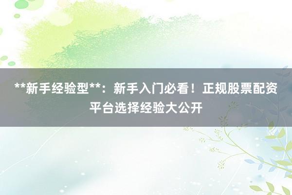 **新手经验型**：新手入门必看！正规股票配资平台选择经验大公开