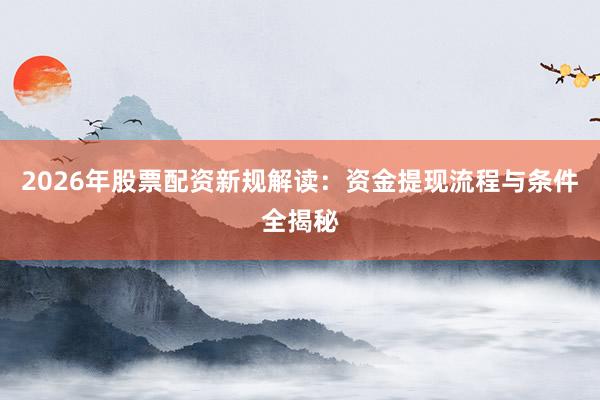 2026年股票配资新规解读：资金提现流程与条件全揭秘