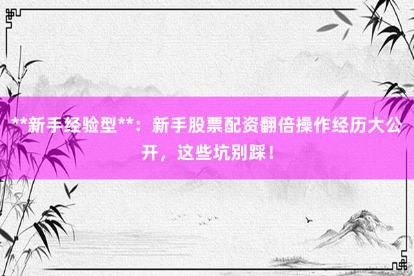 **新手经验型**：新手股票配资翻倍操作经历大公开，这些坑别踩！