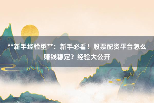 **新手经验型**：新手必看！股票配资平台怎么赚钱稳定？经验大公开